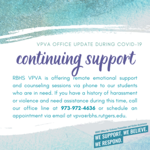 RBHS VPVA is offering remote support via phone to our students who are in need. If you have a history of harassment or violence and need assistance during this time, call our office at 973-972-4636 or schedule via vpva@rbhs.rutgers.edu
